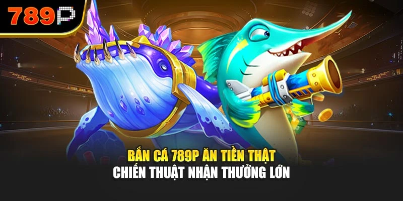 Bắn cá 789P ăn tiền thật – Chiến thuật nhận thưởng lớn
