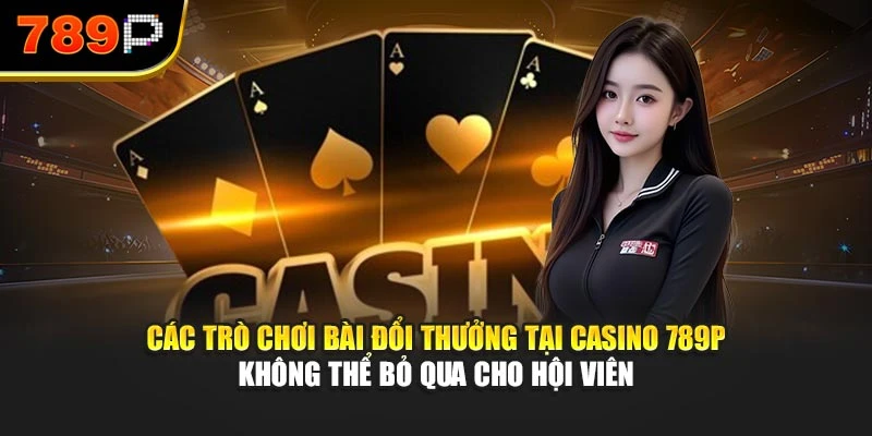 Các trò chơi bài đổi thưởng tại Casino 789P không thể bỏ qua cho hội viên