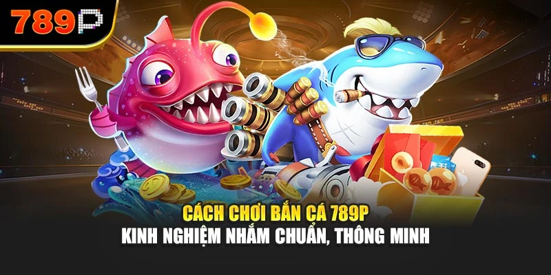 Cách chơi bắn cá 789P - Kinh nghiệm nhắm chuẩn, thông minh