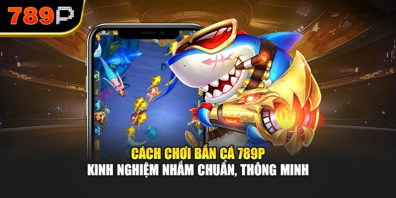 Cách chơi bắn cá 789P - Kinh nghiệm nhắm chuẩn, thông minh