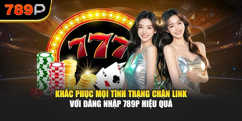 Khắc phục mọi tình trạng chặn link với đăng nhập 789P hiệu quả